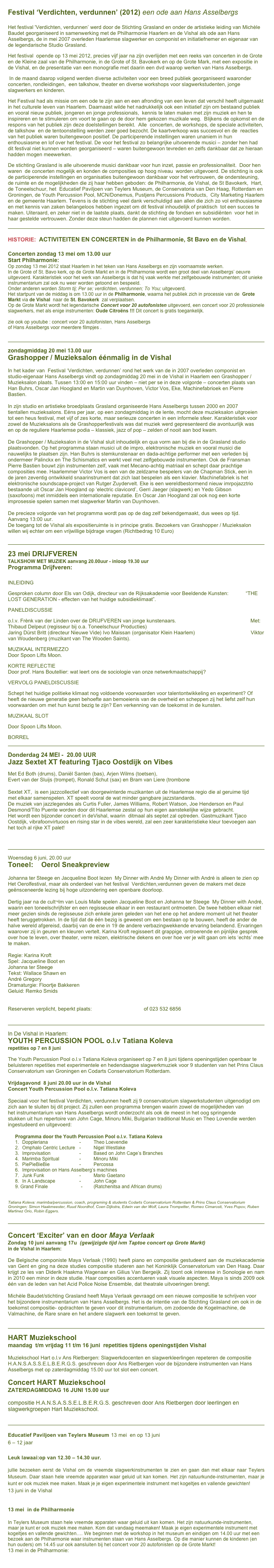Festival ‘Verdichten, verdunnen’ (2012) een ode aan Hans Asselbergs 

Het festival 'Verdichten, verdunnen’ werd door de Stichting Grasland en onder de artistieke leiding van Michèle Baudet georganiseerd in samenwerking met de Philharmonie Haarlem en de Vishal als ode aan Hans Asselbergs, de in mei 2007 overleden Haarlemse slagwerker en componist en initiatiefnemer en eigenaar van de legendarische Studio Grasland.Het festival  opende op 13 mei 2012, precies vijf jaar na zijn overlijden met een reeks van concerten in de Grote en de Kleine zaal van de Philharmonie, in de Grote of St. Bavokerk en op de Grote Mark, met een expositie in de Vishal, en de presentatie van een monografie met daarin een dvd waarop werken van Hans Asselbergs. In de maand daarop volgend werden diverse activiteiten voor een breed publiek georganiseerd waaronder concerten, rondleidingen,  een talkshow, theater en diverse workshops voor slagwerkstudenten, jonge slagwerkers en kinderen.Het Festival had als missie om een ode te zijn aan en een afronding van een leven dat verschil heeft uitgemaakt in het culturele leven van Haarlem. Daarnaast wilde het nadrukkelijk ook een initiatief zijn om bestaand publiek en vooral nieuw publiek, jongeren en jonge professionals,  kennis te laten maken met zijn muziek en hen te inspireren en te stimuleren om voort te gaan op de door hem gekozen muzikale weg.  Blijkens de opkomst en de respons van het publiek zijn deze doelstellingen bereikt.  Alle  concerten, de workshops, de speciale activiteiten, de talkshow  en de tentoonstelling werden zeer goed bezocht. De kaartverkoop was succesvol en de  reacties van het publiek waren buitengewoon positief. De participerende instellingen waren unaniem in hun enthousiasme en lof over het festival. De voor het festival zo belangrijke uitvoerende musici – zonder hen had dit festival niet kunnen worden georganiseerd – waren buitengewoon tevreden en zelfs dankbaar dat ze hieraan hadden mogen meewerken. De stichting Grasland is alle uitvoerende musici dankbaar voor hun inzet, passie en professionaliteit.  Door hen waren  de concerten mogelijk en konden de composities op hoog niveau  worden uitgevoerd. De stichting is ook de participerende instellingen en organisaties buitengewoon dankbaar voor het vertrouwen, de ondersteuning, de ruimte en de mogelijkheden die zij haar hebben geboden: de Philharmonie, de Vishal, de St Bavokerk,  Hart, de Toneelschuur, het  Educatief Paviljoen van Teylers Museum, de Conservatoria van Den Haag, Rotterdam en Groningen, de Youth Percussion Pool, MCN/Donemus, Pustjens Percussions Products,  City Marketing Haarlem en de gemeente Haarlem. Tevens is de stichting veel dank verschuldigd aan allen die zich zo vol enthousiasme en met kennis van zaken belangeloos hebben ingezet om dit festival inhoudelijk of praktisch  tot een succes te maken. Uiteraard, en zeker niet in de laatste plaats, dankt de stichting de fondsen en subsidiënten  voor het in haar gestelde vertrouwen. Zonder deze steun hadden de plannen niet uitgevoerd kunnen worden.

￼
HISTORIE:  ACTIVITEITEN EN CONCERTEN in de Philharmonie, St Bavo en de Vishal--------                                    

Concerten zondag 13 mei om 13.00 uur
Start Philharmonie:
Op zondag 13 mei 2012 staat Haarlem in het teken van Hans Asselbergs en zijn voornaamste werken. 
In de Grote of St. Bavo kerk, op de Grote Markt en in de Philharmonie wordt een groot deel van Asselbergs’ oeuvre uitgevoerd. Karakteristiek voor het werk van Asselbergs is dat hij vaak werkte met zelfgebouwde instrumenten; dit unieke instrumentarium zal ook nu weer worden getoond en bespeeld. 
Onder anderen worden Storm tij; Per se; verdichten, verdunnen; To You; uitgevoerd. 
Het startpunt van de middag is om 13.00 uur in de Philharmonie, waarna het publiek zich in processie van de  Grote Markt via de Vishal  naar de St. Bavokerk  zal verplaatsen.                
Op de Grote Markt wordt het legendarische Concert voor 20 autofonisten uitgevoerd, een concert voor 20 professionele slagwerkers, met als enige instrumenten: Oude Citroëns !!! Dit concert is gratis toegankelijk.

zie ook op youtube : concert voor 20 autofonisten, Hans Asselbergs 
of Hans Asselbergs voor meerdere filmpjes .


￼

zondagmiddag 20 mei 13.00 uur
Grashopper / Muzieksalon éénmalig in de Vishal

In het kader van  Festival ‘Verdichten, verdunnen’ rond het werk van de in 2007 overleden componist en studio-eigenaar Hans Asselbergs vindt op zondagmiddag 20 mei in de Vishal in Haarlem een Grashopper / Muzieksalon plaats. Tussen 13:00 en 15:00 uur vinden – niet per se in deze volgorde – concerten plaats van Han Buhrs, Oscar Jan Hoogland en Martin van Duynhoven, Victor Vos, Eke, Machinefabrioek en Pierre Bastien.

In zijn studio en artistieke broedplaats Grasland organiseerde Hans Asselbergs tussen 2000 en 2007 tientallen muzieksalons. Eéns per jaar, op een zondagmiddag in de lente, mocht deze muzieksalon uitgroeien tot een heus festival, met vijf of zes korte, maar serieuze concerten in een informele sfeer. Karakteristiek voor zowel de Muzieksalons als de Grashopperfestivals was dat muziek werd gepresenteerd die avontuurlijk was en op de reguliere Haarlemse podia – klassiek, jazz of pop – zelden of nooit aan bod kwam.

De Grashopper / Muzieksalon in de Vishal sluit inhoudelijk en qua vorm aan bij die in de Grasland studio plaatsvonden. Op het programma staan musici uit de impro, elektronische muziek en vooral musici die nauwelijks te plaatsen zijn. Han Buhrs is stemkunstenaar en dada-achtige performer met een verleden bij ondermeer Palinckx en The Schismatics en werkt veel met zelfgebouwde instrumenten. Ook de Fransman Pierre Bastien bouwt zijn instrumenten zelf, vaak met Mecano-achtig matriaal en schept daar prachtige composities mee. Haarlemmer Victor Vos is een van de zeldzame bespelers van de Chapman Stick, een in de jaren zeventig ontwikkeld snaarinstrument dat zich laat bespelen als een klavier. Machinefabriek is het elektronische soundscape-project van Rutger Zuydervelt. Eke is een wereldbestormend nieuw imrpojazztrio bestaande uit Oscar Jan Hoogland op ‘electric clavicord’, Gerri Jaeger (slagwerk) en Yedo Gibson (saxofoons) met inmiddels een internationale reputatie. En Oscar Jan Hoogland zal ook nog een korte improsessie spelen samen met slagwerker Martin van Duynhoven. 

De precieze volgorde van het programma wordt pas op de dag zelf bekendgemaakt, dus wees op tijd. Aanvang 13:00 uur.
De toegang tot de Vishal als expositieruimte is in principe gratis. Bezoekers van Grashopper / Muzieksalon willen wij echter om een vrijwillige bijdrage vragen (Richtbedrag 10 Euro) 


￼

23 mei DRIJFVEREN
TALKSHOW MET MUZIEK aanvang 20.00uur - inloop 19.30 uur   
Programma Drijfveren:     
INLEIDING
Gesproken column door Els van Odijk, directeur van de Rijksakademie voor Beeldende Kunsten:            “THE LOST GENERATION - effecten van het huidige subsidieklimaat”.
PANELDISCUSSIE
o.l.v. Frènk van der Linden over de DRIJFVEREN van jonge kunstenaars.                                                    Met: Thibaud Delpeut (regisseur bij o.a. Toneelschuur Producties) Jaring Dürst Britt (directeur Nieuwe Vide) Ivo Maissan (organisator Klein Haarlem)                                       Viktor van Woudenberg (muzikant van The Wooden Saints).
MUZIKAAL INTERMEZZO                                                                                                                                  Door Spoon Lifts Moon.
KORTE REFLECTIE                                                                                                                                            Door prof. Hans Boutellier: wat leert ons de sociologie van onze netwerkmaatschappij?
VERVOLG PANELDISCUSSIE
Schept het huidige politieke klimaat nog voldoende voorwaarden voor talentontwikkeling en experiment? Of heeft de nieuwe generatie geen behoefte aan bemoeienis van de overheid en scheppen zij het liefst zelf hun voorwaarden om met hun kunst bezig te zijn? Een verkenning van de toekomst in de kunsten.
MUZIKAAL SLOT
Door Spoon Lifts Moon.
BORREL
￼

Donderdag 24 MEI -  20.00 UUR
Jazz Sextet XT featuring Tjaco Oostdijk on Vibes

Met Ed Both (drums), Daniël Santen (bas), Arjen Wilms (toetsen),
Evert van der Sluijs (trompet), Ronald Schut (sax) en Bram van Liere (trombone
 
Sextet XT,  is een jazzcollectief van doorgewinterde muzikanten uit de Haarlemse regio die al geruime tijd
met elkaar samenspelen. XT speelt vooral de wat minder gangbare jazzstandards.
De muziek van jazzlegendes als Curtis Fuller, James Williams, Robert Watson, Joe Henderson en Paul
Desmond/Tito Puente worden door dit Haarlemse zestal op hun eigen aanstekelijke wijze gebracht.
Het wordt een bijzonder concert in deVishal, waarin  ditmaal als septet zal optreden. Gastmuzikant Tjaco Oostdijk, vibrafoonvirtuoos en rising star in de vibes wereld, zal een zeer karakteristieke kleur toevoegen aan het toch al rijke XT palet!



￼
 Woensdag 6 juni, 20.00 uur
Toneel:    Oerol Sneakpreview 

Johanna ter Steege en Jacqueline Boot lezen  My Dinner with André My Dinner with André is alleen te zien op Het Oerolfestival, maar als onderdeel van het festival  Verdichten,verdunnen geven de makers met deze geënsceneerde lezing bij hoge uitzondering een openbare doorloop. 

Dertig jaar na de cult¬lm van Louis Malle spelen Jacqueline Boot en Johanna ter Steege  My Dinner with André, waarin een toneelschrijfster en een regisseuse elkaar in een restaurant ontmoeten. De twee hebben elkaar niet meer gezien sinds de regisseuse zich enkele jaren geleden van het ene op het andere moment uit het theater heeft teruggetrokken. In de tijd dat de één bezig is geweest om een bestaan op te bouwen, heeft de ander de halve wereld afgereisd, daarbij van de ene in 19 de andere verbazingwekkende ervaring belandend. Ervaringen waarover zij in geuren en kleuren vertelt. Karina Kroft regisseert dit grappige, ontroerende en pijnlijke gesprek over hoe te leven, over theater, verre reizen, elektrische dekens en over hoe ver je wilt gaan om iets ‘echts’ mee te maken.

Regie: Karina Kroft
Spel: Jacqueline Boot en
Johanna ter Steege
Tekst: Wallace Shawn en
André Gregory
Dramaturgie: Floortje Bakkeren
Geluid: Remko Smids
www.karinakroft.nl

Reserveren verplicht, beperkt plaats: de.vishal@gmail.com of 023 532 6856


￼

In De Vishal in Haarlem:
YOUTH PERCUSSION POOL o.l.v Tatiana Koleva 
repetities op 7 en 8 juni  
The Youth Percussion Pool o.l.v Tatiana Koleva organiseert op 7 en 8 juni tijdens openingstijden openbaar te beluisteren repetities met experimentele en hedendaagse slagwerkmuziek voor 9 studenten van het Prins Claus Conservatorium van Groningen en Codarts Conservatorium Rotterdam. 

Vrijdagavond  8 juni 20.00 uur in de Vishal
Concert Youth Percussion Pool o.l.v. Tatiana Koleva

Speciaal voor het festival Verdichten, verdunnen heeft zij 9 conservatorium slagwerkstudenten uitgenodigd om zich aan te sluiten bij dit project. Zij zullen een programma brengen waarin zowel de mogelijkheden van het instrumentarium van Hans Asselbergs wordt onderzocht als ook de meest in het oog springende 
stukken uit hun repertoire van John Cage, Minoru Miki, Bulgarian traditional Music en Theo Lovendie werden ingestudeerd en uitgevoerd:

Programma door the Youth Percussion Pool o.l.v. Tatiana Koleva
1.	Doppleriana			-	Theo Loevendie
2.	Omphalo Centric Lecture	-	Nigel Westlake
3.	Improvisation			-	Based on John Cage’s Branches
4.	Marimba Spiritual 		-	Minoru Miki
5.	PiePieBieBie			-	Percossa
6.	Improvisation on Hans Asselberg’s machines
7.	Junk Funk			-	Mario Gaetano
8.	In A Landscape		-	John Cage
Grand Finale		            -	(Ratchenitsa and African drums)


Tatiana Koleva: marimba/percussion, coach, programing & students Codarts Conservatorium Rotterdam & Prins Claus Conservatorium Groningen; Simon Haakmeester, Ruud Noordhof, Coen Dijkstra, Edwin van der Wolf, Laura Trompetter, Romeo Cimarosti, Yves Popov, Ruben Martinez Orio, Robin Eggers.

￼

Concert ‘Exciter’ van en door Maya Verlaak
Zondag 10 juni aanvang 17u  (gewijzigde tijd ivm Taptoe concert op Grote Markt)
in de Vishal in Haarlem:

De Belgische componiste Maya Verlaak (1990) heeft piano en compositie gestudeerd aan de muziekacademie van Gent en ging na deze studies compositie studeren aan het Koninklijk Conservatorium van Den Haag. Daar krijgt ze les van Diderik Haakma Wagenaar en Gilius Van Bergeijk. Zij toont ook interesse in Sonologie en nam in 2010 een minor in deze studie. Haar composities accentueren vaak visuele aspecten. Maya is sinds 2009 ook één van de leden van het Acid Police Noise Ensemble, dat theatrale uitvoeringen brengt.

Michèle Baudet/stichting Grasland heeft Maya Verlaak gevraagd om een nieuwe compositie te schrijven voor het bijzondere instrumentarium van Hans Asselbergs. Het is de intentie van de Stichting Grasland om ook in de toekomst compositie- opdrachten te geven voor dit instrumentarium, om zodoende de Kogelmachine, de Valmachine, de Rare snare en het andere slagwerk een toekomst te geven.

￼
 HART Muziekschool maandag  t/m vrijdag 11 t/m 16 juni  repetities tijdens openingstijden Vishal 
Muziekschool Hart o.l.v Ans Rietbergen: Slagwerkdocenten en slagwerkleerlingen repeteren de compositie H.A.N.S.A.S.S.E.L.B.E.R.G.S. geschreven door Ans Rietbergen voor de bijzondere instrumenten van Hans Asselbergs met op zaterdagmiddag 15.00 uur tot slot een concert.

Concert HART Muziekschool 
ZATERDAGMIDDAG 16 JUNI 15.00 uur

compositie H.A.N.S.A.S.S.E.L.B.E.R.G.S. geschreven door Ans Rietbergen door leerlingen en slagwerkgroepen Hart Muziekschool.


￼

Educatief Paviljoen van Teylers Museum 13 mei  en op 13 juni 
6 – 12 jaar

Leuk lawaai:op van 12.30 – 14.30 uur. 

jullie bezoeken eerst de Vishal om de vreemde slagwerkinstrumenten te zien en gaan dan met elkaar naar Teylers Museum. Daar staan hele vreemde apparaten waar geluid uit kan komen. Het zijn natuurkunde-instrumenten, maar je kunt er ook muziek mee maken. Maak je je eigen experimentele instrument met kogeltjes en vallende gewichten!  
13 juni in de Vishal


13 mei  in de Philharmonie

In Teylers Museum staan hele vreemde apparaten waar geluid uit kan komen. Het zijn natuurkunde-instrumenten, maar je kunt er ook muziek mee maken. Kom dat vandaag meemaken! Maak je eigen experimentele instrument met kogeltjes en vallende gewichten…. We beginnen met de workshop in het museum en eindigen om 14.00 uur met een bezoek aan de Philharmonie waar instrumenten staan van Hans Asselbergs. Op die manier kunnen de kinderen (en hun ouders) om 14.45 uur ook aansluiten bij het concert voor 20 autofonisten op de Grote Markt!
13 mei in de Philharmonie:
